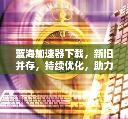 蓝海加速器下载，新旧并存，持续优化，助力高效用户体验