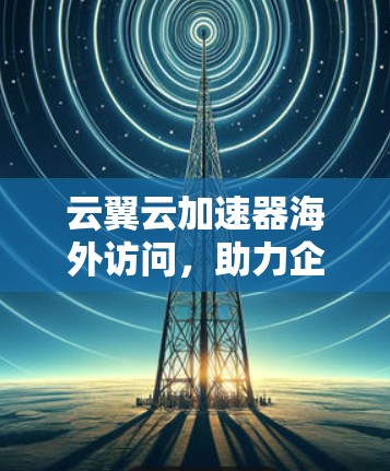 云翼云加速器海外访问，助力企业云加速与高效协作