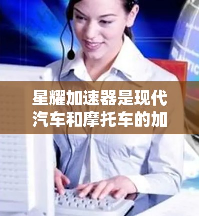 星耀加速器是现代汽车和摩托车的加速系统，主要用于提高车辆的加速性能。加速器通过优化电池管理、电机控制和空气动力学设计等技术，提升车辆在不同加速阶段的性能，同时减少碰撞风险