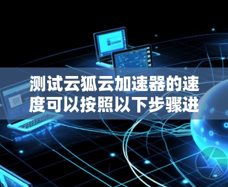 测试云狐云加速器的速度可以按照以下步骤进行