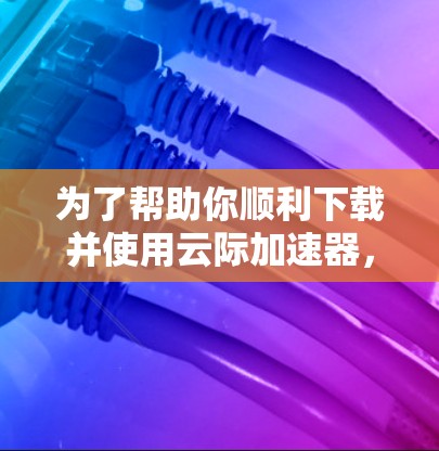 为了帮助你顺利下载并使用云际加速器，以下是详细的步骤说明