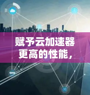 赋予云加速器更高的性能，提升企业运营效率