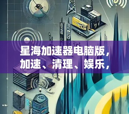 星海加速器电脑版，加速、清理、娱乐，你的电脑不再困住！