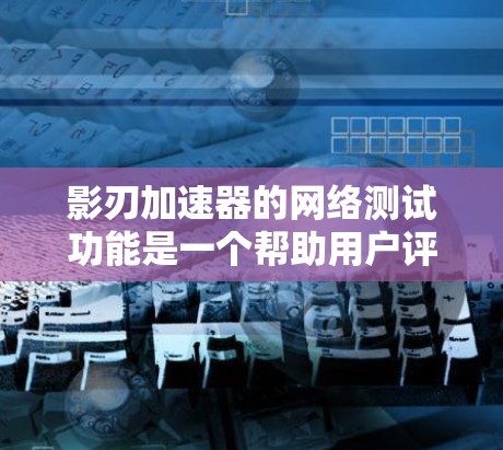 影刃加速器的网络测试功能是一个帮助用户评估加速效果的工具，主要在PC、手机以及网络环境中进行测试。以下是详细的步骤和信息
