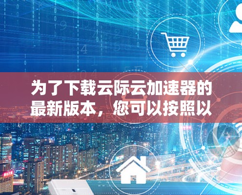 为了下载云际云加速器的最新版本，您可以按照以下步骤进行