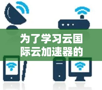 为了学习云国际云加速器的使用教程，您可以按照以下步骤进行