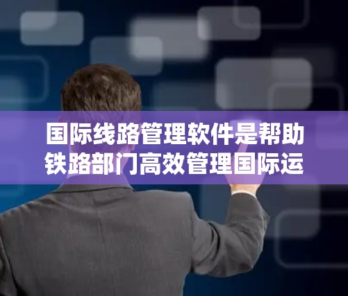 国际线路管理软件是帮助铁路部门高效管理国际运输的关键工具。以下是一套系统学习的建议