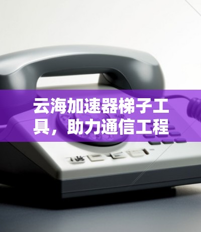 云海加速器梯子工具，助力通信工程师高效数据传输