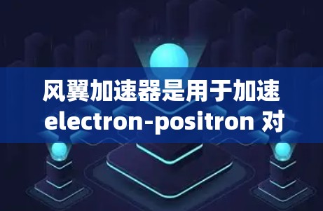 风翼加速器是用于加速 electron-positron 对流的装置，主要应用于高能物理研究。以下是全球风翼加速器的主要项目和规划