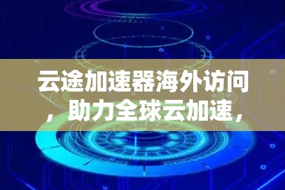 云途加速器海外访问，助力全球云加速，创新未来
