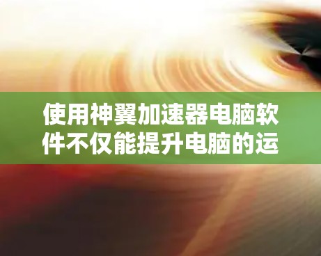 使用神翼加速器电脑软件不仅能提升电脑的运行效率，还能帮助用户在处理复杂任务时更快完成，节省宝贵的时间。以下是对使用神翼加速器电脑软件的详细指南