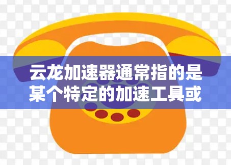 云龙加速器通常指的是某个特定的加速工具或软件，用于加速下载、网络连接或文件上传等过程。如果你指的是云龙加速器，以下是一些可能的解释和建议