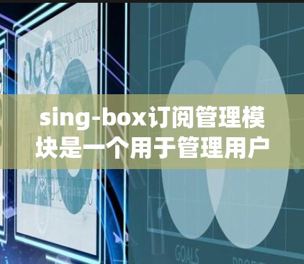sing-box订阅管理模块是一个用于管理用户订阅数据的工具，提供了全面的功能以满足用户的需求。以下是一个详细的分步说明